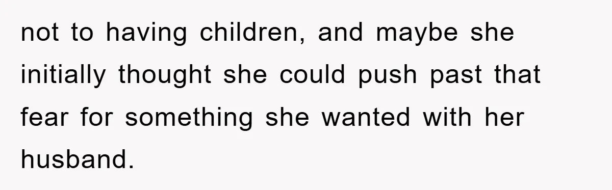not to having children, and maybe she initially thought she could push past that fear for something she wanted with her husband.