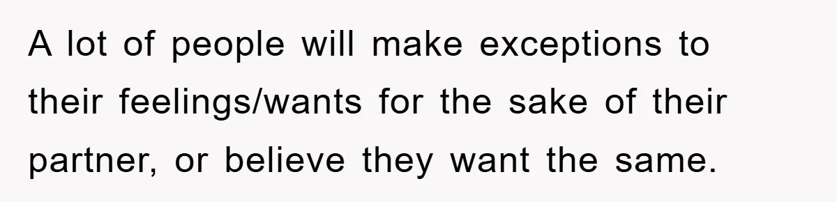 A lot of people will make exceptions to their feelings/wants for the sake of their partner, or believe they want the same.