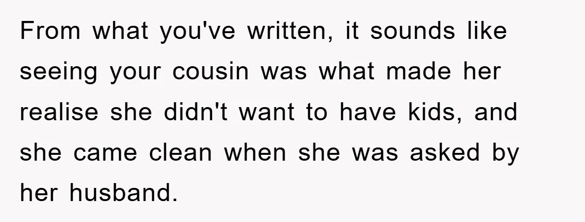 From what you've written, it sounds like seeing your cousin was what made her realise she didn't want to have kids, and she came clean when she was asked by...