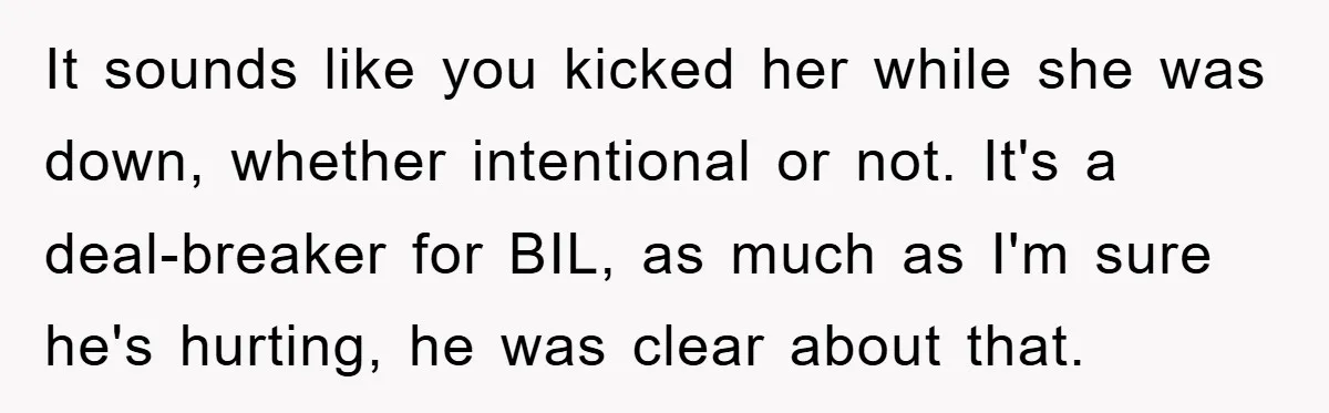 It sounds like you kicked her while she was down, whether intentional or not. It's a deal-breaker for BIL, as much as I'm sure he's hurting, he was clear about...