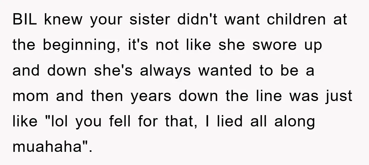 BIL knew your sister didn't want children at the beginning, it's not like she swore up and down she's always wanted to be a mom and then years down the...