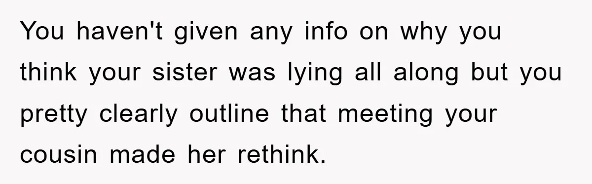 You haven't given any info on why you think your sister was lying all along but you pretty clearly outline that meeting your cousin made her rethink.