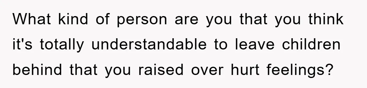 What kind of person are you that you think it's totally understandable to leave children behind that you raised over hurt feelings?