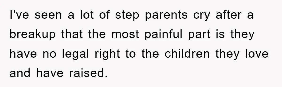 I've seen a lot of step parents cry after a breakup that the most painful part is they have no legal right to the children they love and have raised.