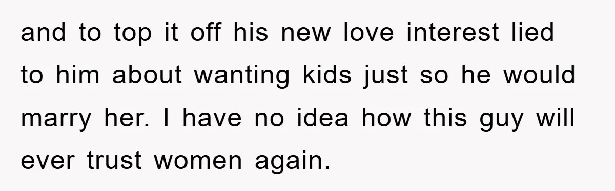 and to top it off his new love interest lied to him about wanting kids just so he would marry her. I have no idea how this guy will ever...