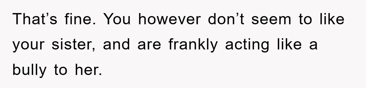 That’s fine. You however don’t seem to like your sister, and are frankly acting like a bully to her.