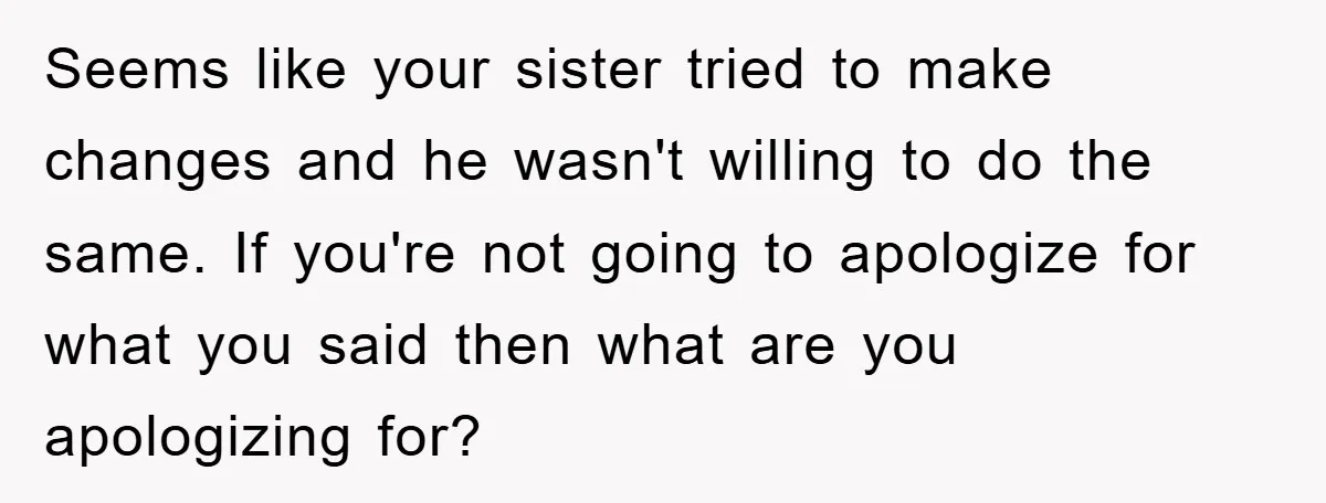 Seems like your sister tried to make changes and he wasn't willing to do the same. If you're not going to apologize for what you said then what are you...