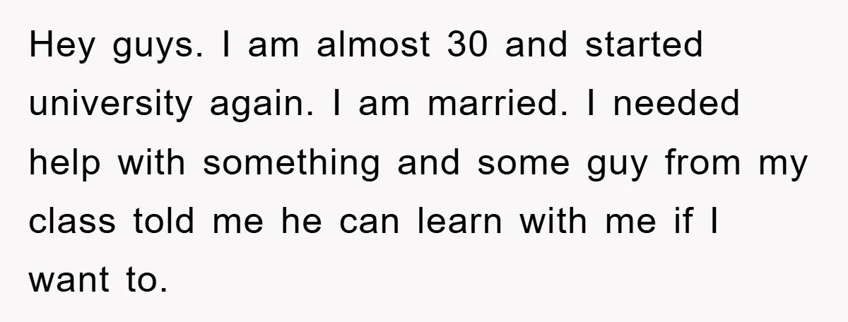 Hey guys. I am almost 30 and started university again. I am married. I needed help with something and some guy from my class told me he can learn with...