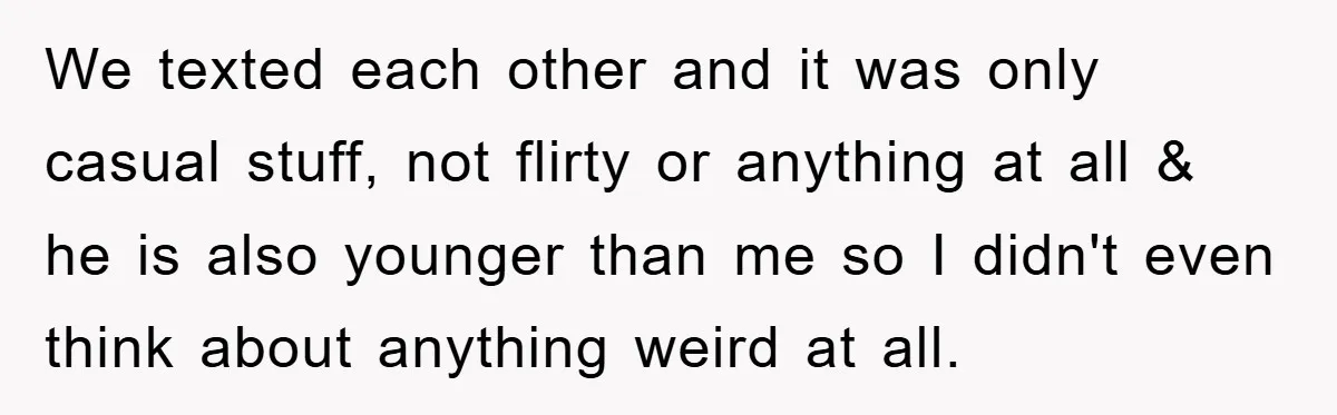 We texted each other and it was only casual stuff, not flirty or anything at all & he is also younger than me so I didn't even think about anything...