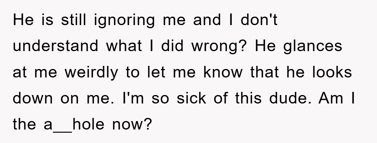 He is still ignoring me and I don't understand what I did wrong? He glances at me weirdly to let me know that he looks down on me. I'm so...