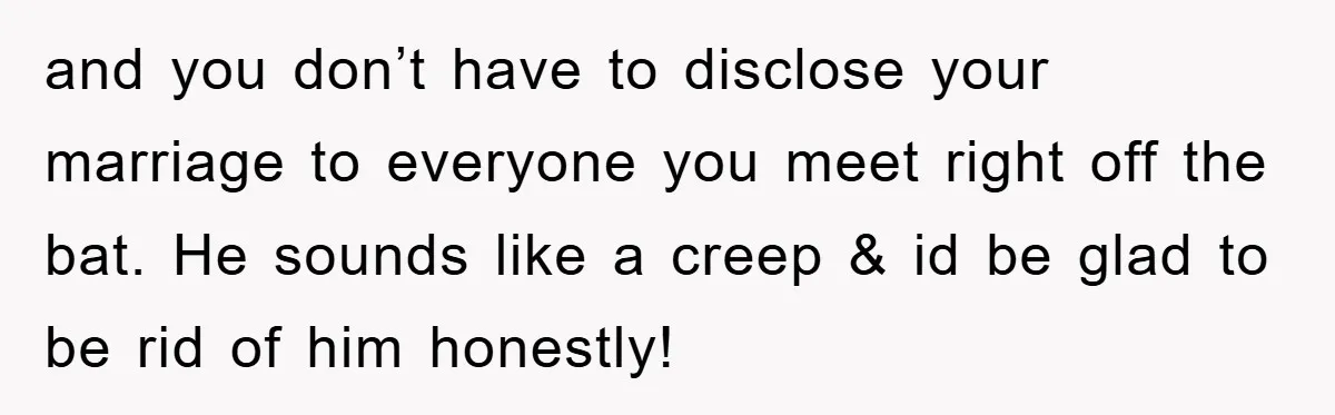 and you don’t have to disclose your marriage to everyone you meet right off the bat. He sounds like a creep & id be glad to be rid of him...