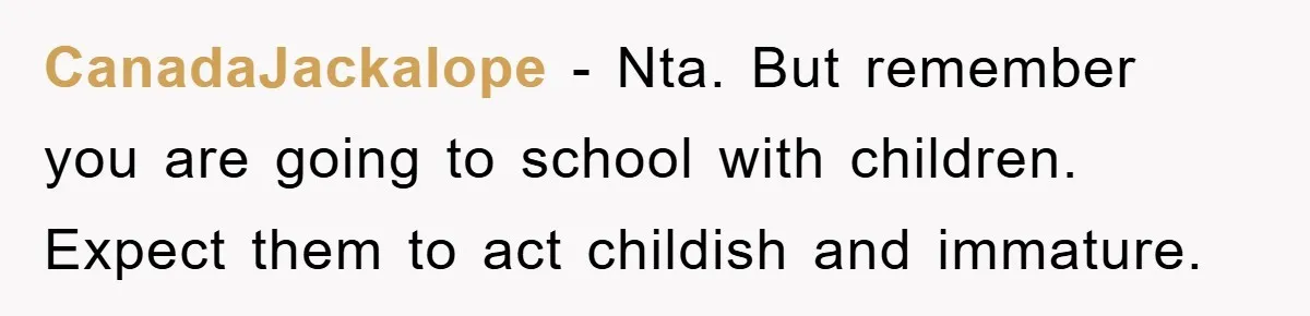 CanadaJackalope − Nta. But remember you are going to school with children. Expect them to act childish and immature.
