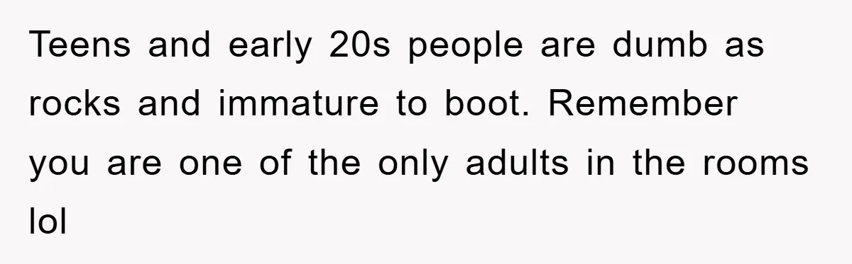 Teens and early 20s people are dumb as rocks and immature to boot. Remember you are one of the only adults in the rooms lol