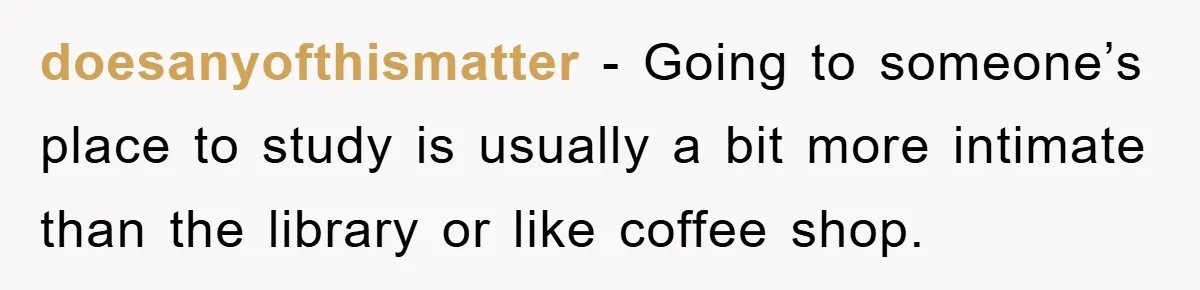 doesanyofthismatter − Going to someone’s place to study is usually a bit more intimate than the library or like coffee shop.