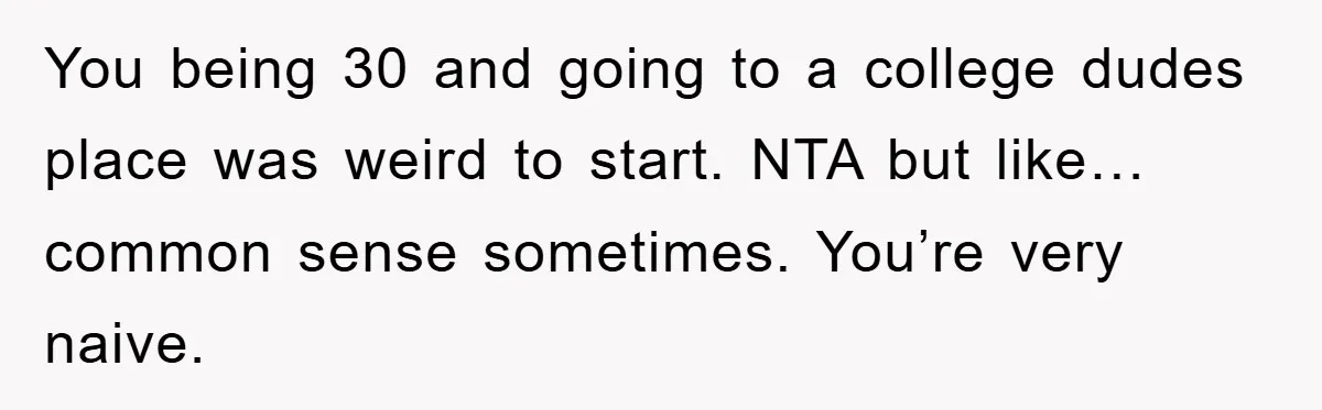 You being 30 and going to a college dudes place was weird to start. NTA but like… common sense sometimes. You’re very naive.