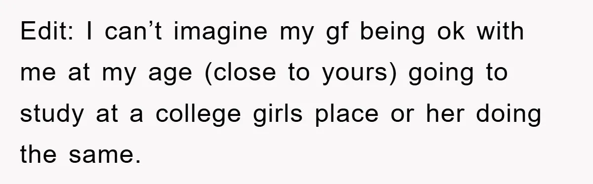 Edit: I can’t imagine my gf being ok with me at my age (close to yours) going to study at a college girls place or her doing the same.