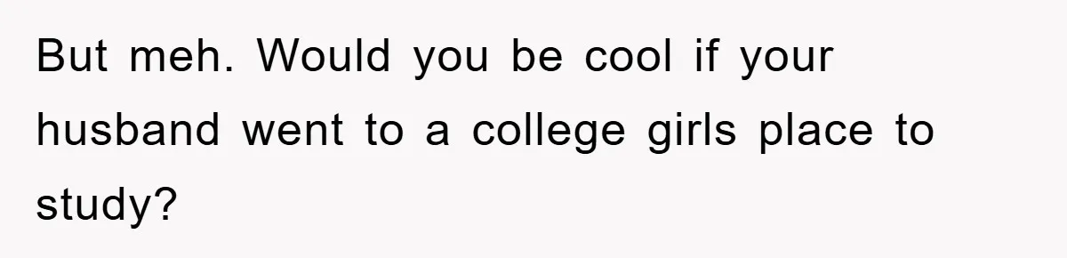 But meh. Would you be cool if your husband went to a college girls place to study?