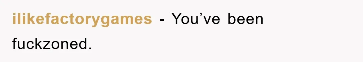 ilikefactorygames − You’ve been fuckzoned.