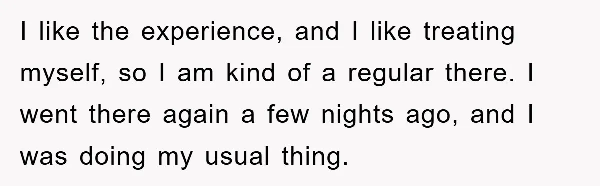 I like the experience, and I like treating myself, so I am kind of a regular there. I went there again a few nights ago, and I was doing my...