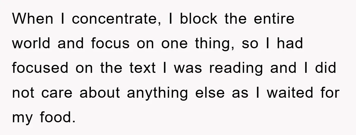 When I concentrate, I block the entire world and focus on one thing, so I had focused on the text I was reading and I did not care about anything...