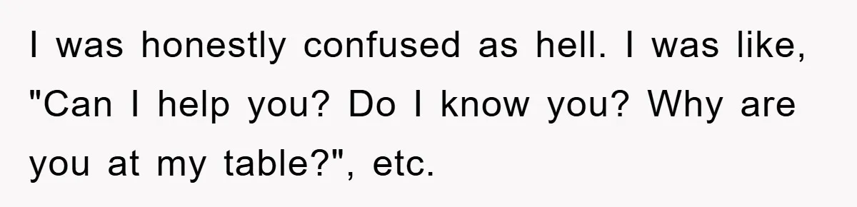 I was honestly confused as hell. I was like, "Can I help you? Do I know you? Why are you at my table?", etc.