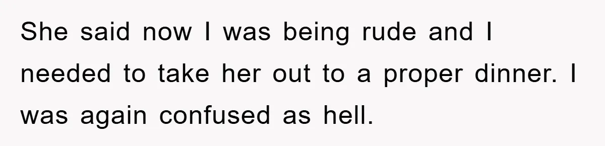 She said now I was being rude and I needed to take her out to a proper dinner. I was again confused as hell.