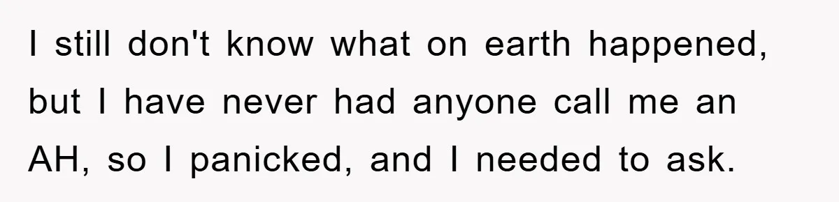 I still don't know what on earth happened, but I have never had anyone call me an AH, so I panicked, and I needed to ask.