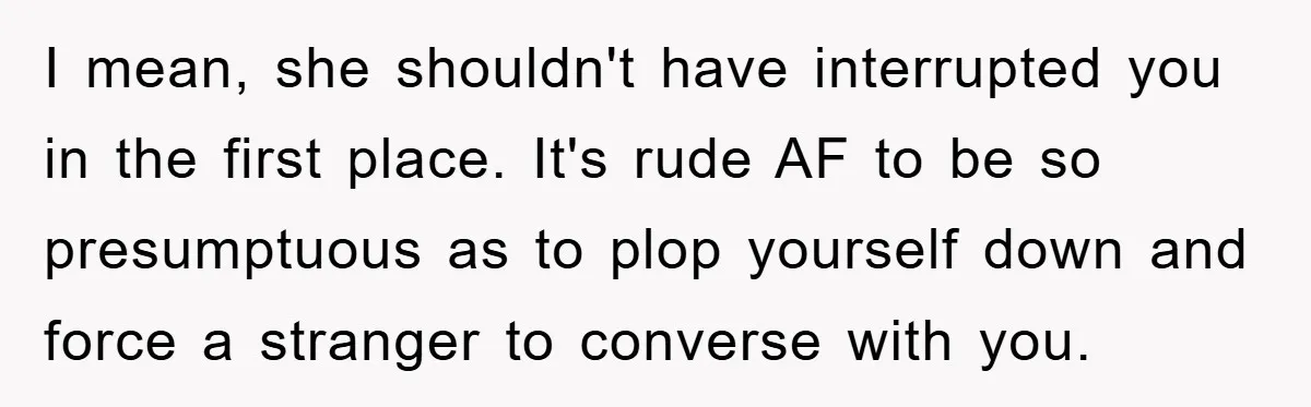 I mean, she shouldn't have interrupted you in the first place. It's rude AF to be so presumptuous as to plop yourself down and force a stranger to converse with...