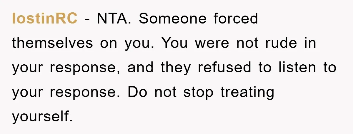 lostinRC − NTA. Someone forced themselves on you. You were not rude in your response, and they refused to listen to your response. Do not stop treating yourself.