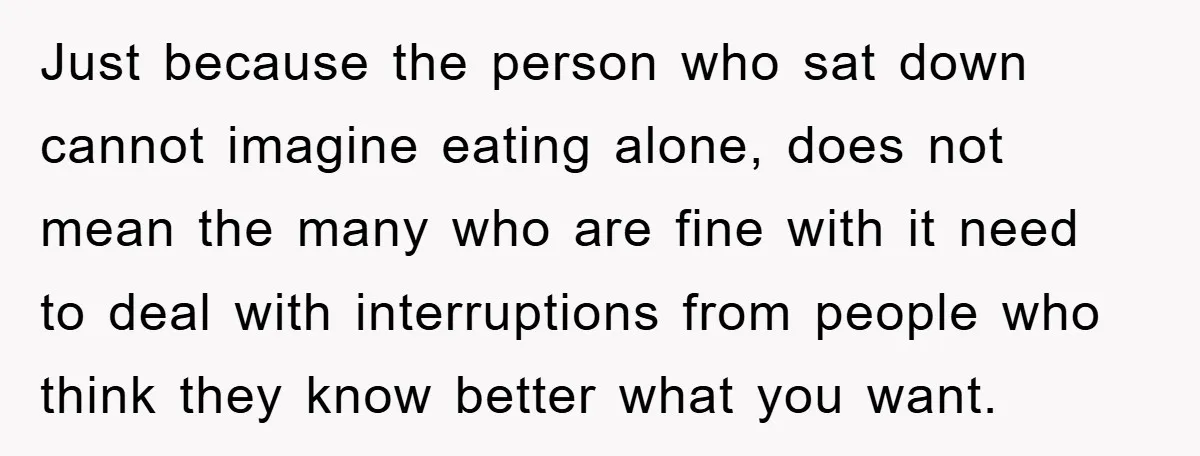Just because the person who sat down cannot imagine eating alone, does not mean the many who are fine with it need to deal with interruptions from people who think...