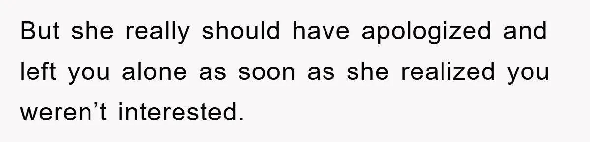 But she really should have apologized and left you alone as soon as she realized you weren’t interested.