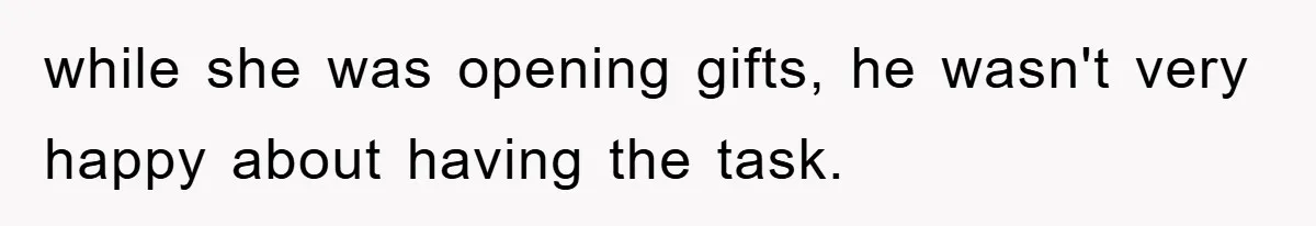 while she was opening gifts, he wasn't very happy about having the task.