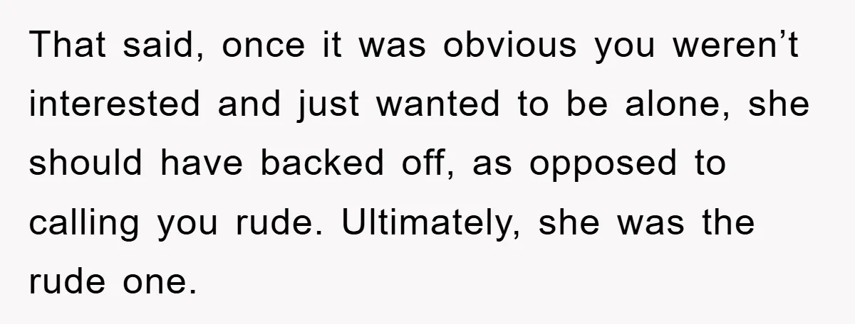 That said, once it was obvious you weren’t interested and just wanted to be alone, she should have backed off, as opposed to calling you rude. Ultimately, she was the...