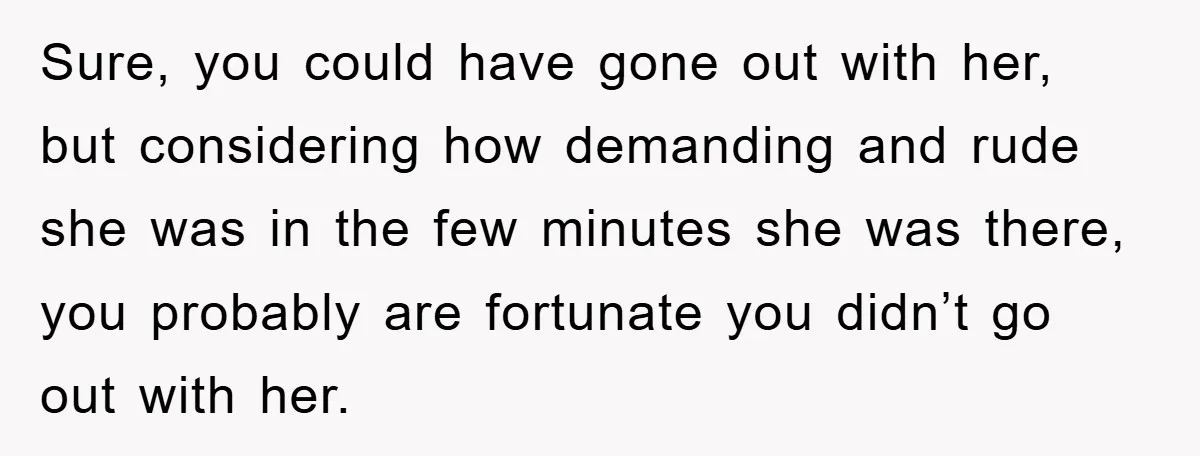Sure, you could have gone out with her, but considering how demanding and rude she was in the few minutes she was there, you probably are fortunate you didn’t go...