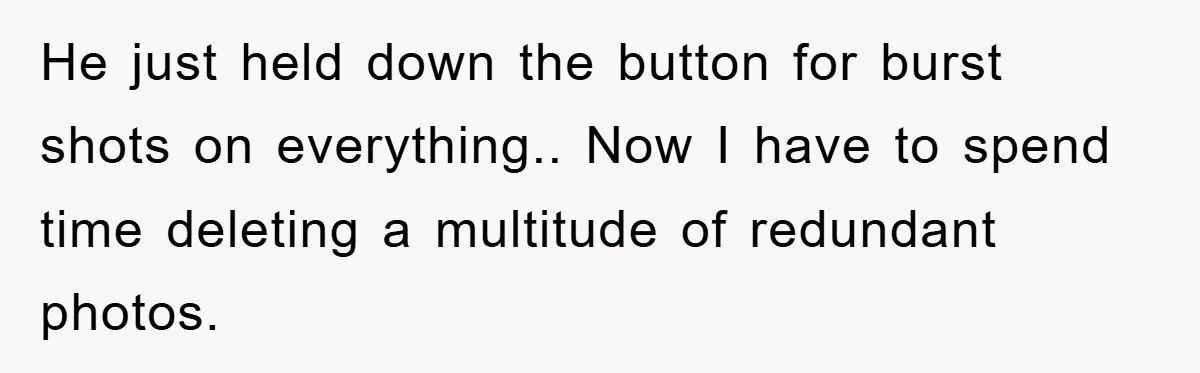 He just held down the button for burst shots on everything.. Now I have to spend time deleting a multitude of redundant photos.