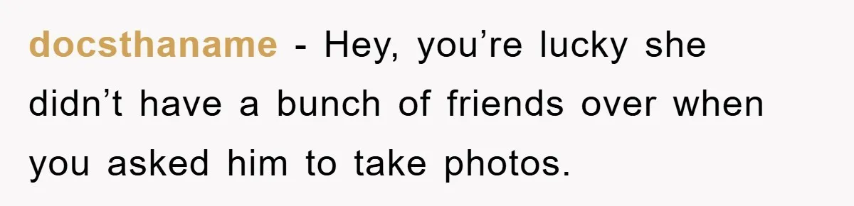 docsthaname − Hey, you’re lucky she didn’t have a bunch of friends over when you asked him to take photos.