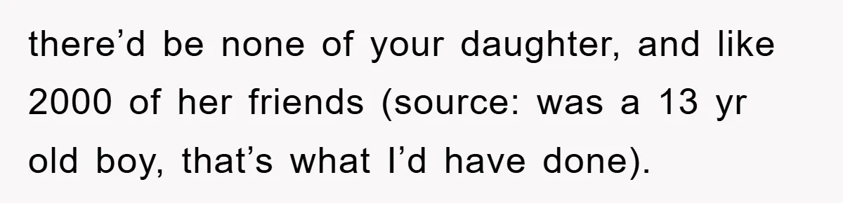 there’d be none of your daughter, and like 2000 of her friends (source: was a 13 yr old boy, that’s what I’d have done).