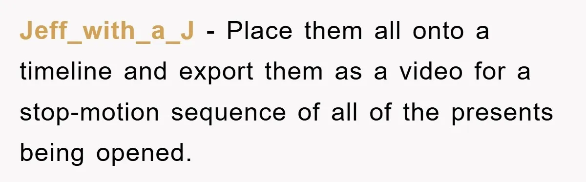 Jeff_with_a_J − Place them all onto a timeline and export them as a video for a stop-motion sequence of all of the presents being opened.