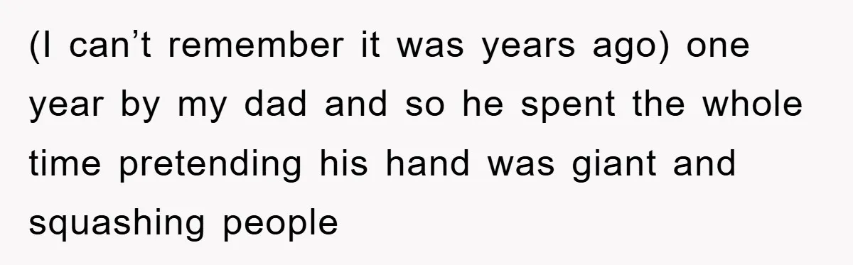 (I can’t remember it was years ago) one year by my dad and so he spent the whole time pretending his hand was giant and squashing people