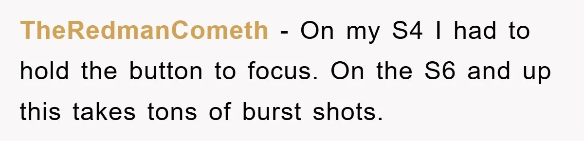 TheRedmanCometh − On my S4 I had to hold the button to focus. On the S6 and up this takes tons of burst shots.