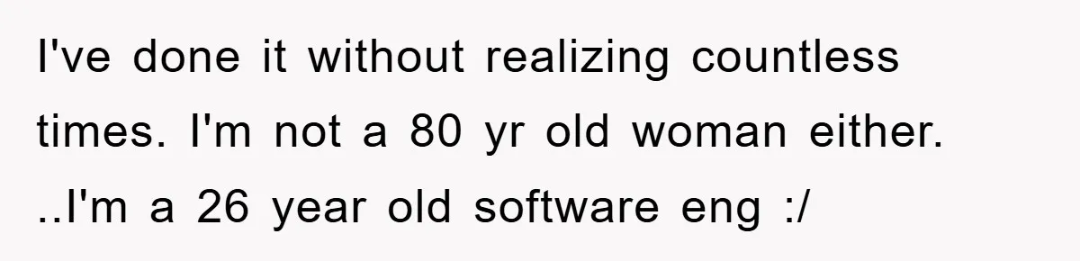 I've done it without realizing countless times. I'm not a 80 yr old woman either. ..I'm a 26 year old software eng :/