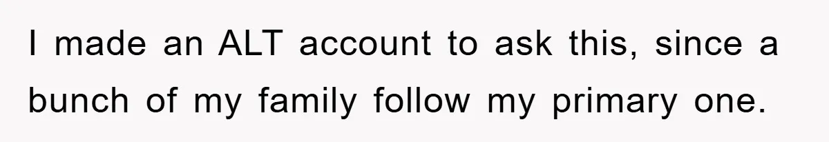 I made an ALT account to ask this, since a bunch of my family follow my primary one.
