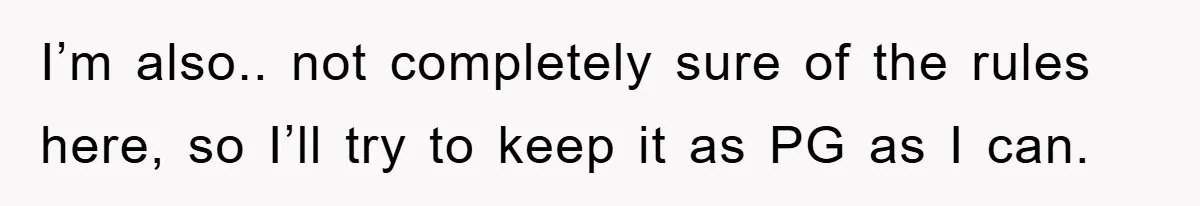 I’m also.. not completely sure of the rules here, so I’ll try to keep it as PG as I can.