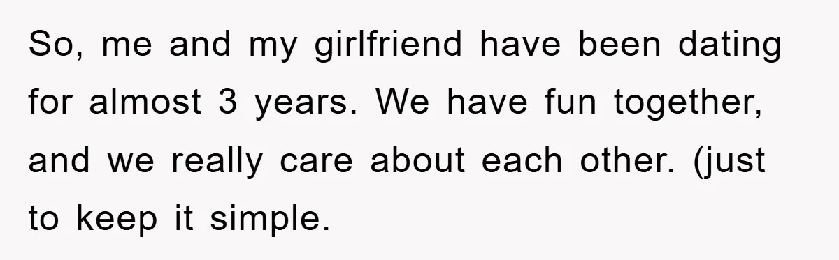 So, me and my girlfriend have been dating for almost 3 years. We have fun together, and we really care about each other. (just to keep it simple.