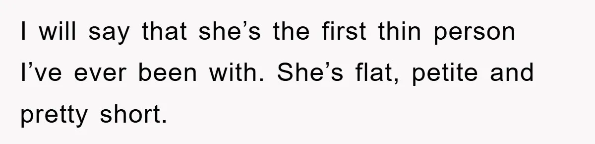 I will say that she’s the first thin person I’ve ever been with. She’s flat, petite and pretty short.