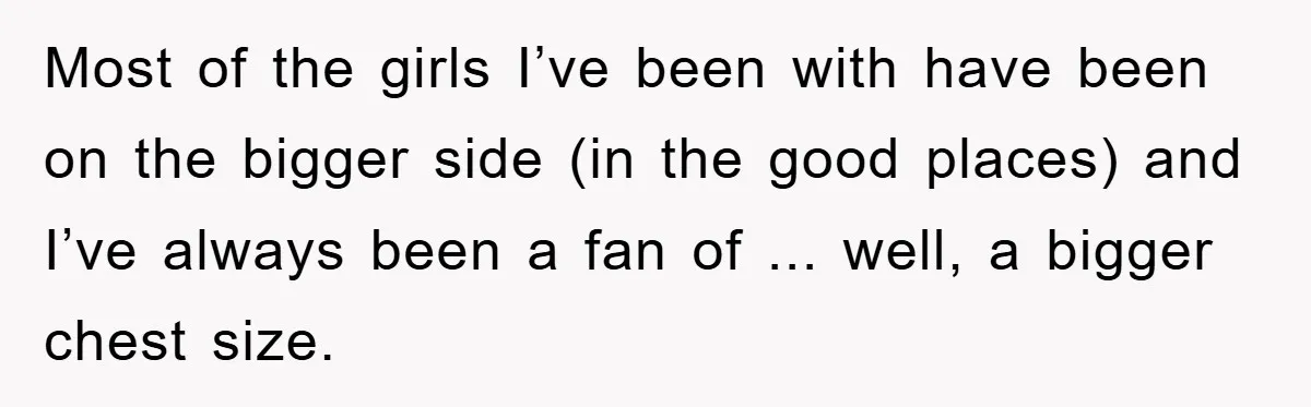Most of the girls I’ve been with have been on the bigger side (in the good places) and I’ve always been a fan of ... well, a bigger chest size.