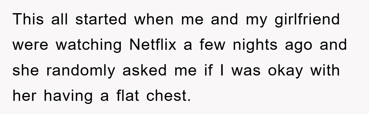 This all started when me and my girlfriend were watching Netflix a few nights ago and she randomly asked me if I was okay with her having a flat chest.