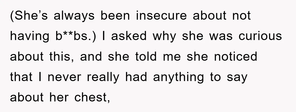 (She’s always been insecure about not having b**bs.) I asked why she was curious about this, and she told me she noticed that I never really had anything to say...