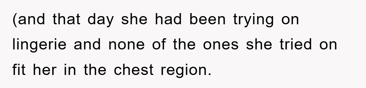 (and that day she had been trying on lingerie and none of the ones she tried on fit her in the chest region.