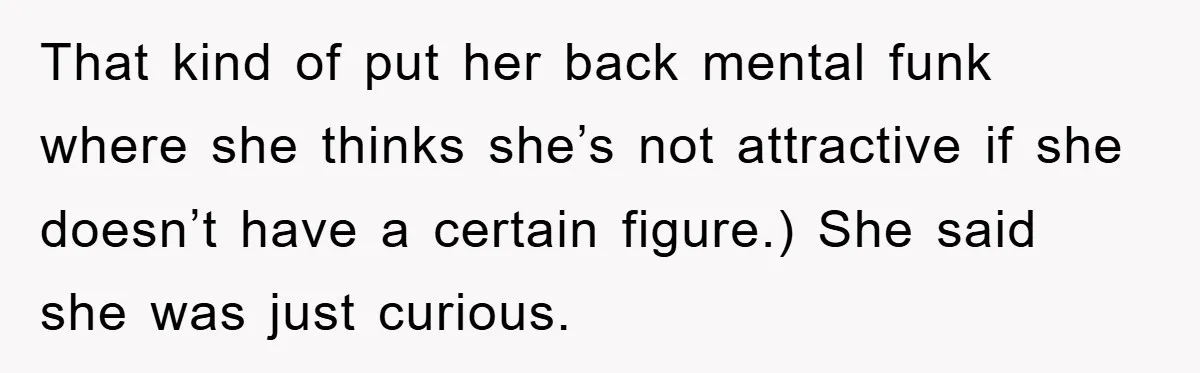 That kind of put her back mental funk where she thinks she’s not attractive if she doesn’t have a certain figure.) She said she was just curious.